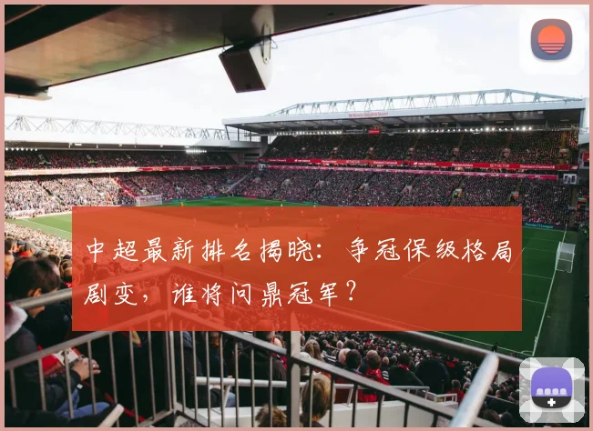 中超最新排名揭晓：争冠保级格局剧变，谁将问鼎冠军？