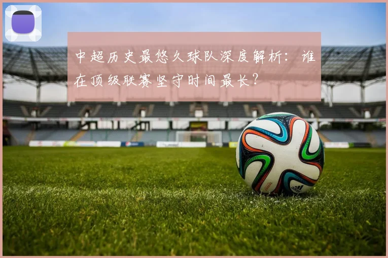 中超历史最悠久球队深度解析：谁在顶级联赛坚守时间最长？