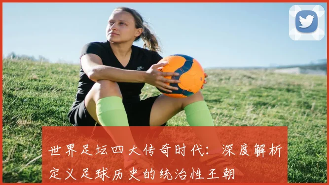 世界足坛四大传奇时代:深度解析定义足球历史的统治性王朝