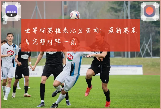 世界杯赛程表比分查询：最新赛果与完整对阵一览