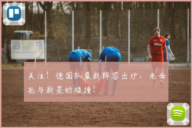 关注!德国队最新阵容出炉,老面孔与新星的碰撞!